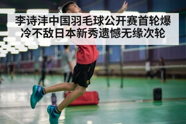 李诗沣中国羽毛球公开赛首轮爆冷不敌日本新秀遗憾无缘次轮
