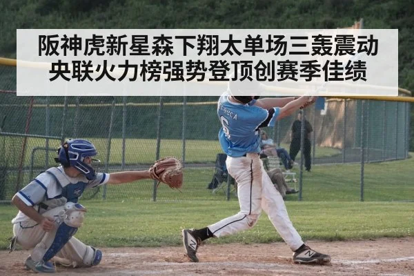 阪神虎新星森下翔太单场三轰震动央联火力榜强势登顶创赛季佳绩