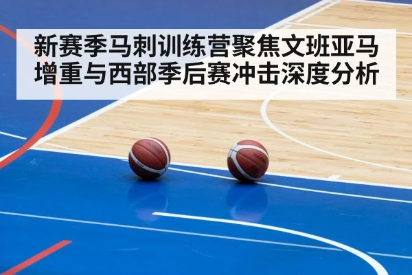 新赛季马刺训练营聚焦文班亚马增重与西部季后赛冲击深度分析