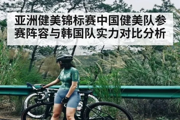亚洲健美锦标赛中国健美队参赛阵容与韩国队实力对比分析