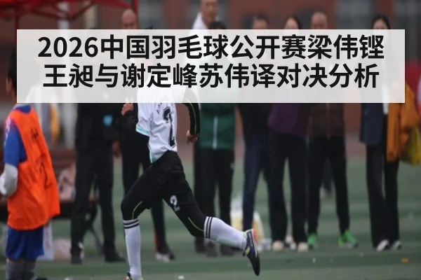 2026中国羽毛球公开赛梁伟铿王昶与谢定峰苏伟译对决分析