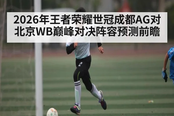 2026年王者荣耀世冠成都AG对北京WB巅峰对决阵容预测前瞻